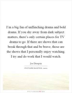 I’m a big fan of unflinching drama and bold drama. If you shy away from dark subject matters, there’s only certain places for TV drama to go. If there are shows that can break through that and be brave, those are the shows that I personally enjoy watching. I try and do work that I would watch Picture Quote #1