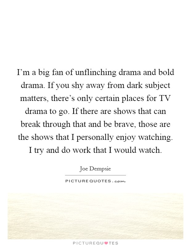 I'm a big fan of unflinching drama and bold drama. If you shy away from dark subject matters, there's only certain places for TV drama to go. If there are shows that can break through that and be brave, those are the shows that I personally enjoy watching. I try and do work that I would watch. Picture Quote #1
