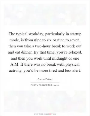 The typical workday, particularly in startup mode, is from nine to six or nine to seven, then you take a two-hour break to work out and eat dinner. By that time, you’re relaxed, and then you work until midnight or one A.M. If there was no break with physical activity, you’d be more tired and less alert Picture Quote #1