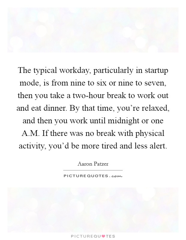 The typical workday, particularly in startup mode, is from nine to six or nine to seven, then you take a two-hour break to work out and eat dinner. By that time, you're relaxed, and then you work until midnight or one A.M. If there was no break with physical activity, you'd be more tired and less alert. Picture Quote #1