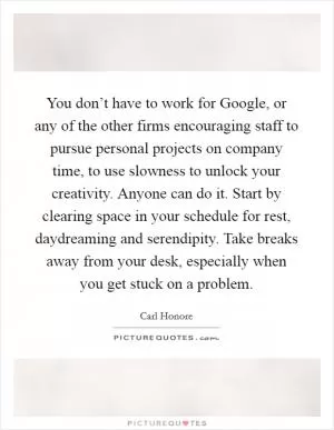 You don’t have to work for Google, or any of the other firms encouraging staff to pursue personal projects on company time, to use slowness to unlock your creativity. Anyone can do it. Start by clearing space in your schedule for rest, daydreaming and serendipity. Take breaks away from your desk, especially when you get stuck on a problem Picture Quote #1