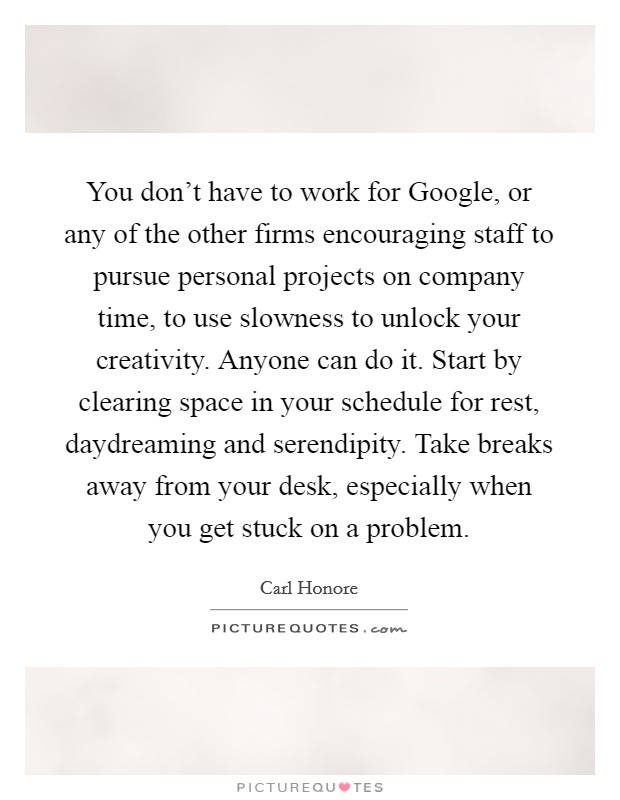 You don't have to work for Google, or any of the other firms encouraging staff to pursue personal projects on company time, to use slowness to unlock your creativity. Anyone can do it. Start by clearing space in your schedule for rest, daydreaming and serendipity. Take breaks away from your desk, especially when you get stuck on a problem. Picture Quote #1
