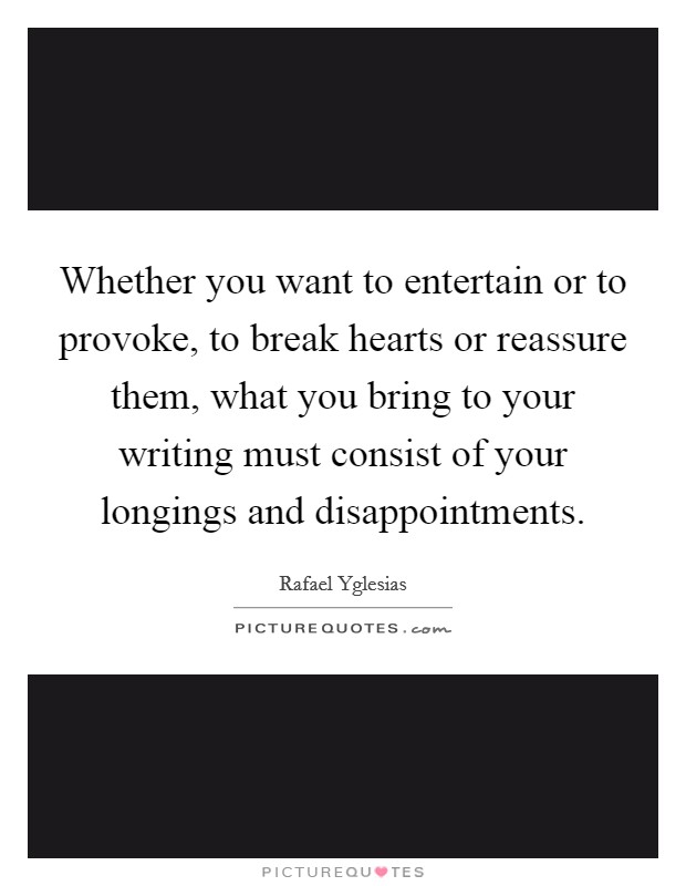 Whether you want to entertain or to provoke, to break hearts or reassure them, what you bring to your writing must consist of your longings and disappointments. Picture Quote #1