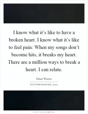 I know what it’s like to have a broken heart. I know what it’s like to feel pain: When my songs don’t become hits, it breaks my heart. There are a million ways to break a heart. I can relate Picture Quote #1