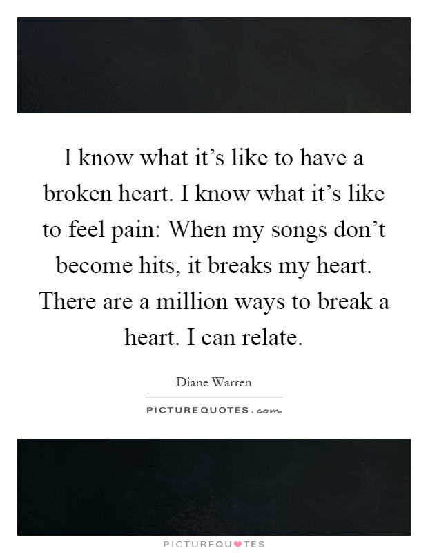 I know what it's like to have a broken heart. I know what it's like to feel pain: When my songs don't become hits, it breaks my heart. There are a million ways to break a heart. I can relate. Picture Quote #1