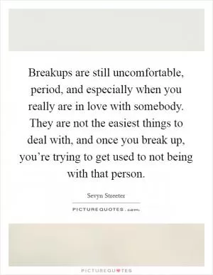 Breakups are still uncomfortable, period, and especially when you really are in love with somebody. They are not the easiest things to deal with, and once you break up, you’re trying to get used to not being with that person Picture Quote #1