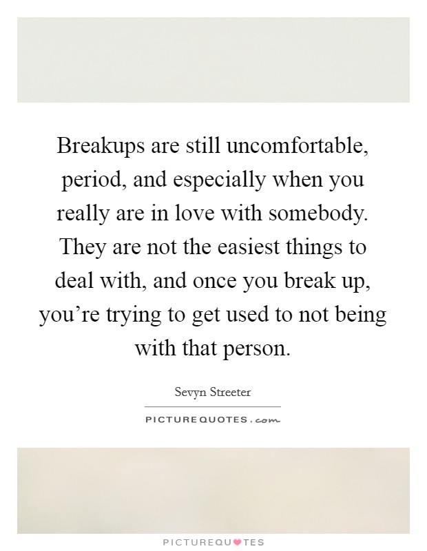 Breakups are still uncomfortable, period, and especially when you really are in love with somebody. They are not the easiest things to deal with, and once you break up, you're trying to get used to not being with that person. Picture Quote #1