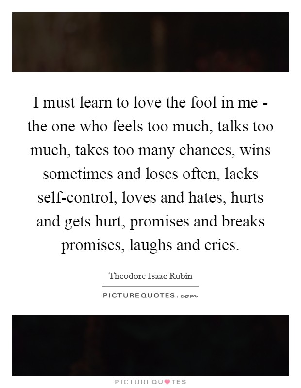 I must learn to love the fool in me - the one who feels too much, talks too much, takes too many chances, wins sometimes and loses often, lacks self-control, loves and hates, hurts and gets hurt, promises and breaks promises, laughs and cries Picture Quote #1
