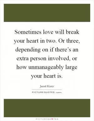 Sometimes love will break your heart in two. Or three, depending on if there’s an extra person involved, or how unmanageably large your heart is Picture Quote #1