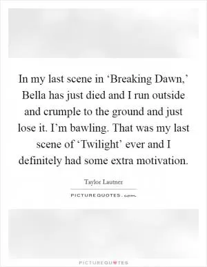 In my last scene in ‘Breaking Dawn,’ Bella has just died and I run outside and crumple to the ground and just lose it. I’m bawling. That was my last scene of ‘Twilight’ ever and I definitely had some extra motivation Picture Quote #1