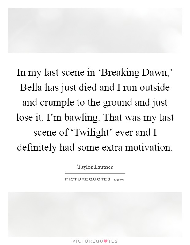 In my last scene in ‘Breaking Dawn,' Bella has just died and I run outside and crumple to the ground and just lose it. I'm bawling. That was my last scene of ‘Twilight' ever and I definitely had some extra motivation. Picture Quote #1