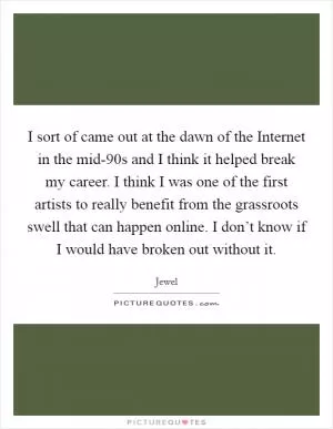 I sort of came out at the dawn of the Internet in the mid-90s and I think it helped break my career. I think I was one of the first artists to really benefit from the grassroots swell that can happen online. I don’t know if I would have broken out without it Picture Quote #1