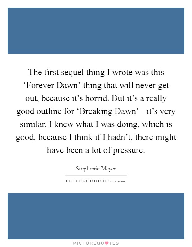 The first sequel thing I wrote was this ‘Forever Dawn' thing that will never get out, because it's horrid. But it's a really good outline for ‘Breaking Dawn' - it's very similar. I knew what I was doing, which is good, because I think if I hadn't, there might have been a lot of pressure. Picture Quote #1