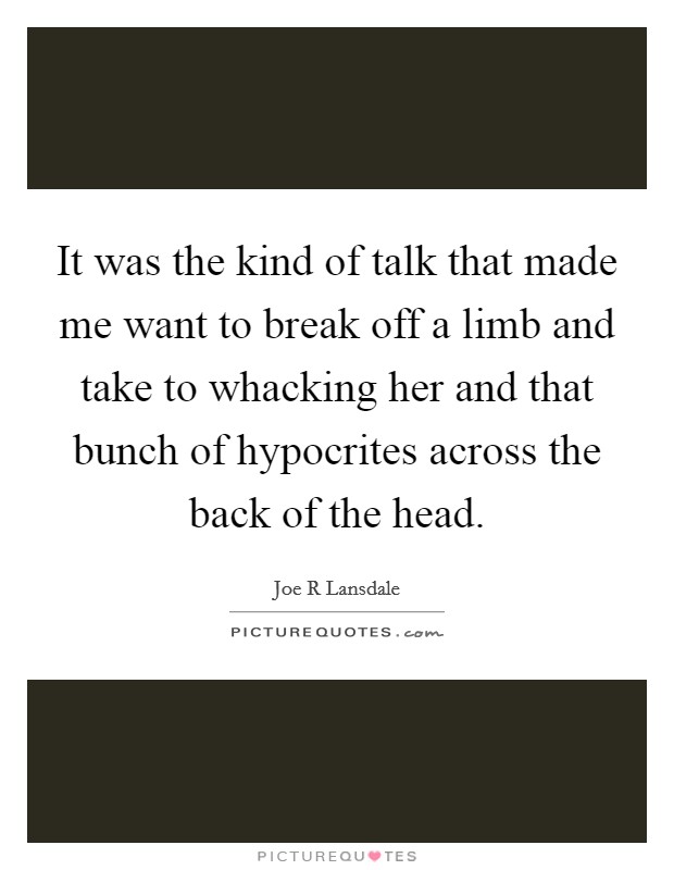 It was the kind of talk that made me want to break off a limb and take to whacking her and that bunch of hypocrites across the back of the head. Picture Quote #1