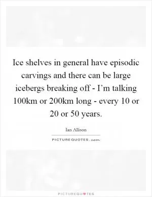 Ice shelves in general have episodic carvings and there can be large icebergs breaking off - I’m talking 100km or 200km long - every 10 or 20 or 50 years Picture Quote #1