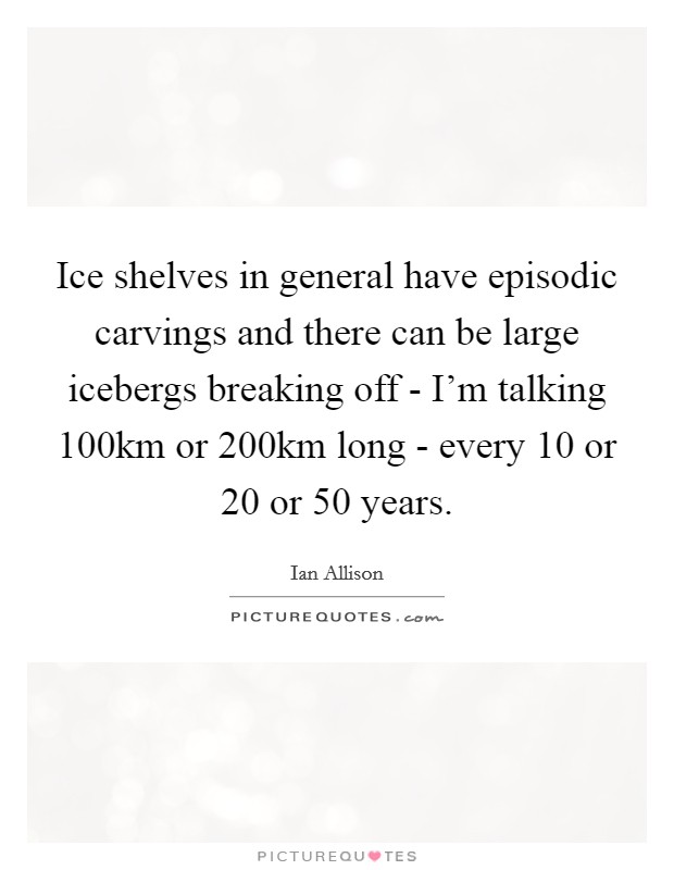 Ice shelves in general have episodic carvings and there can be large icebergs breaking off - I'm talking 100km or 200km long - every 10 or 20 or 50 years. Picture Quote #1