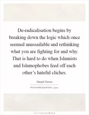 De-radicalisation begins by breaking down the logic which once seemed unassailable and rethinking what you are fighting for and why. That is hard to do when Islamists and Islamophobes feed off each other’s hateful cliches Picture Quote #1
