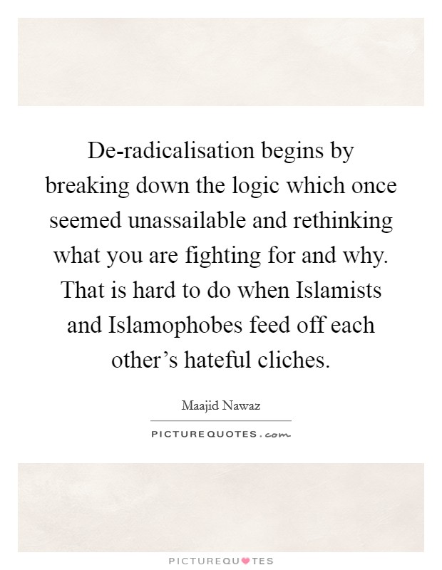 De-radicalisation begins by breaking down the logic which once seemed unassailable and rethinking what you are fighting for and why. That is hard to do when Islamists and Islamophobes feed off each other's hateful cliches. Picture Quote #1