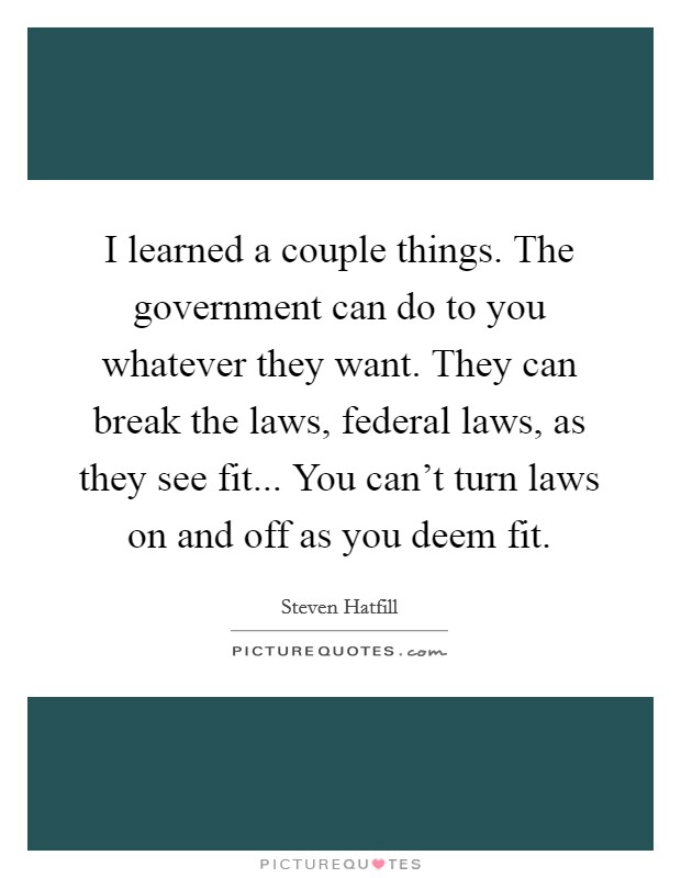 I learned a couple things. The government can do to you whatever they want. They can break the laws, federal laws, as they see fit... You can't turn laws on and off as you deem fit. Picture Quote #1