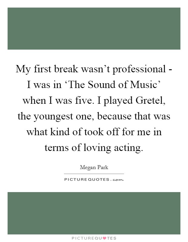 My first break wasn't professional - I was in ‘The Sound of Music' when I was five. I played Gretel, the youngest one, because that was what kind of took off for me in terms of loving acting. Picture Quote #1