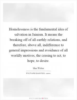 Homelessness is the fundamental idea of salvation in Jainism. It means the breaking off of all earthly relations, and therefore, above all, indifference to general impressions and avoidance of all worldly motives, the ceasing to act, to hope, to desire Picture Quote #1