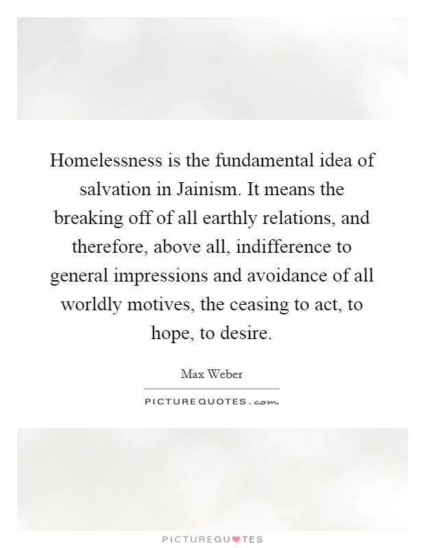 Homelessness is the fundamental idea of salvation in Jainism. It means the breaking off of all earthly relations, and therefore, above all, indifference to general impressions and avoidance of all worldly motives, the ceasing to act, to hope, to desire. Picture Quote #1