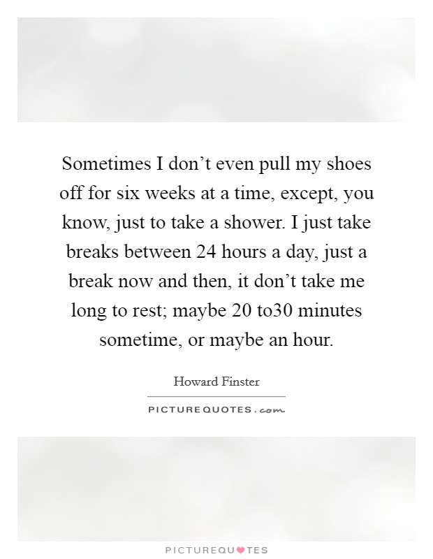 Sometimes I don't even pull my shoes off for six weeks at a time, except, you know, just to take a shower. I just take breaks between 24 hours a day, just a break now and then, it don't take me long to rest; maybe 20 to30 minutes sometime, or maybe an hour. Picture Quote #1