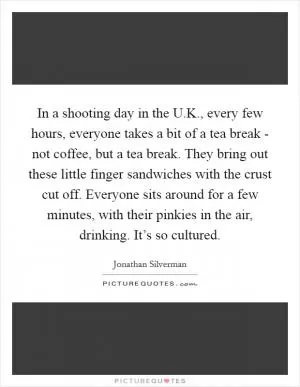 In a shooting day in the U.K., every few hours, everyone takes a bit of a tea break - not coffee, but a tea break. They bring out these little finger sandwiches with the crust cut off. Everyone sits around for a few minutes, with their pinkies in the air, drinking. It’s so cultured Picture Quote #1