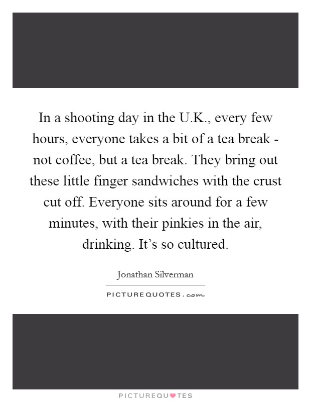 In a shooting day in the U.K., every few hours, everyone takes a bit of a tea break - not coffee, but a tea break. They bring out these little finger sandwiches with the crust cut off. Everyone sits around for a few minutes, with their pinkies in the air, drinking. It's so cultured. Picture Quote #1