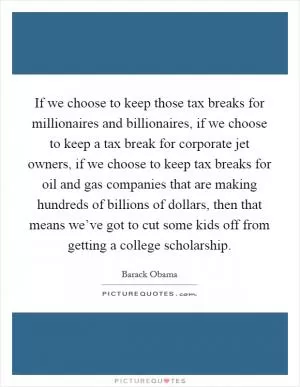 If we choose to keep those tax breaks for millionaires and billionaires, if we choose to keep a tax break for corporate jet owners, if we choose to keep tax breaks for oil and gas companies that are making hundreds of billions of dollars, then that means we’ve got to cut some kids off from getting a college scholarship Picture Quote #1