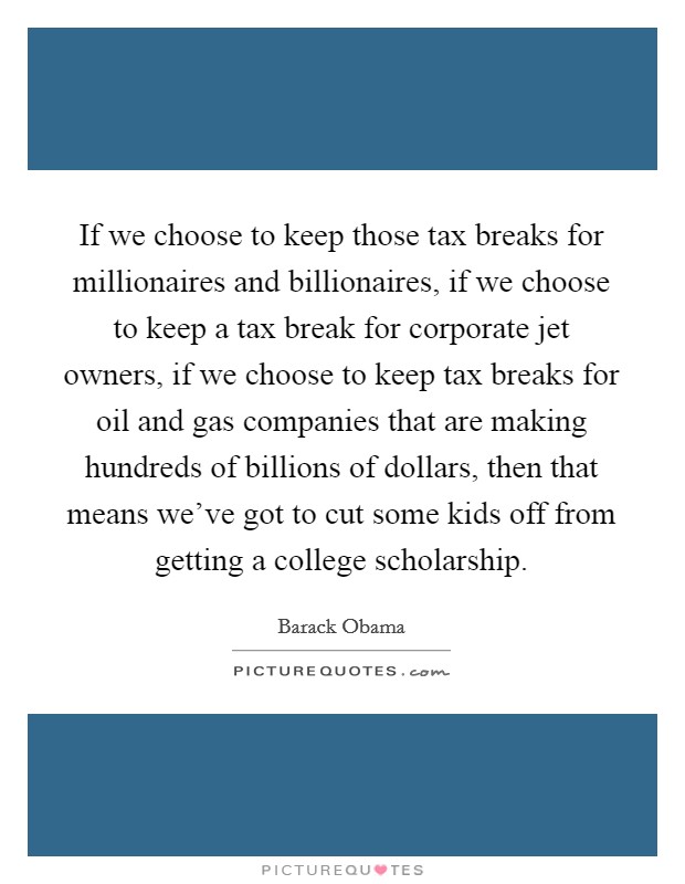 If we choose to keep those tax breaks for millionaires and billionaires, if we choose to keep a tax break for corporate jet owners, if we choose to keep tax breaks for oil and gas companies that are making hundreds of billions of dollars, then that means we've got to cut some kids off from getting a college scholarship. Picture Quote #1