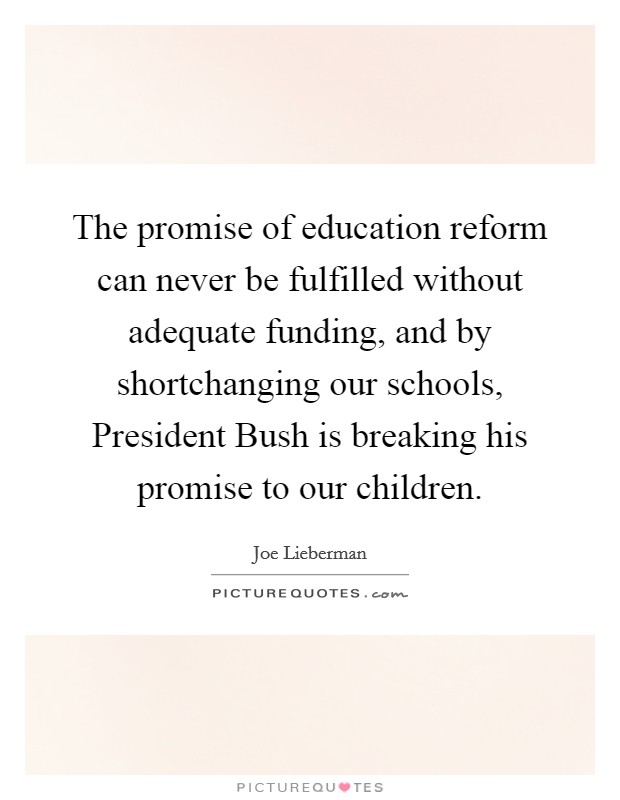 The promise of education reform can never be fulfilled without adequate funding, and by shortchanging our schools, President Bush is breaking his promise to our children. Picture Quote #1