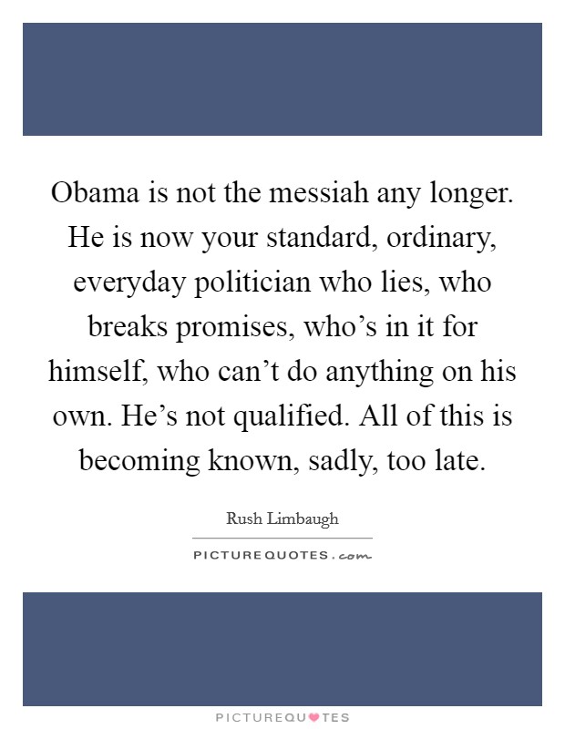 Obama is not the messiah any longer. He is now your standard, ordinary, everyday politician who lies, who breaks promises, who's in it for himself, who can't do anything on his own. He's not qualified. All of this is becoming known, sadly, too late. Picture Quote #1