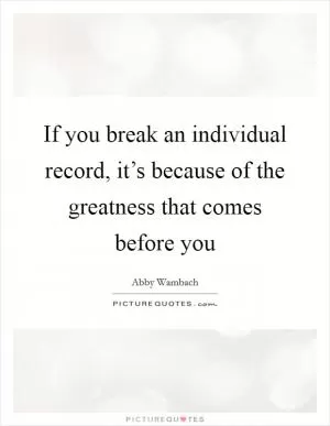 If you break an individual record, it’s because of the greatness that comes before you Picture Quote #1