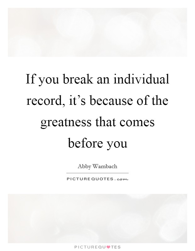 If you break an individual record, it's because of the greatness that comes before you Picture Quote #1