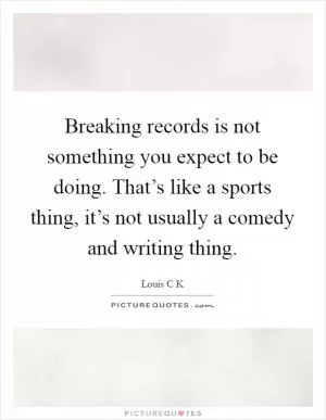 Breaking records is not something you expect to be doing. That’s like a sports thing, it’s not usually a comedy and writing thing Picture Quote #1