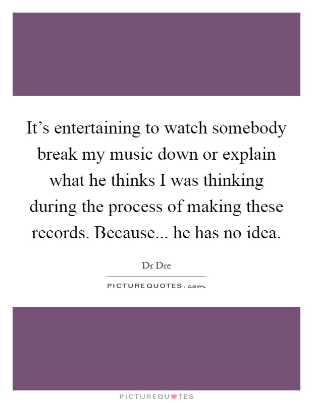 It's entertaining to watch somebody break my music down or explain what he thinks I was thinking during the process of making these records. Because... he has no idea. Picture Quote #1