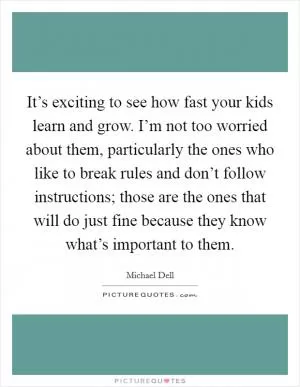 It’s exciting to see how fast your kids learn and grow. I’m not too worried about them, particularly the ones who like to break rules and don’t follow instructions; those are the ones that will do just fine because they know what’s important to them Picture Quote #1