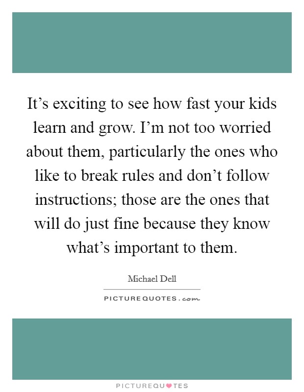 It's exciting to see how fast your kids learn and grow. I'm not too worried about them, particularly the ones who like to break rules and don't follow instructions; those are the ones that will do just fine because they know what's important to them. Picture Quote #1