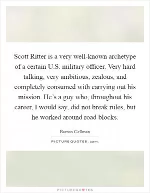 Scott Ritter is a very well-known archetype of a certain U.S. military officer. Very hard talking, very ambitious, zealous, and completely consumed with carrying out his mission. He’s a guy who, throughout his career, I would say, did not break rules, but he worked around road blocks Picture Quote #1