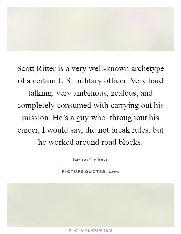 Scott Ritter is a very well-known archetype of a certain U.S. military officer. Very hard talking, very ambitious, zealous, and completely consumed with carrying out his mission. He's a guy who, throughout his career, I would say, did not break rules, but he worked around road blocks. Picture Quote #1