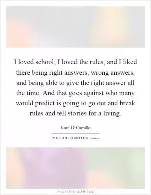 I loved school; I loved the rules, and I liked there being right answers, wrong answers, and being able to give the right answer all the time. And that goes against who many would predict is going to go out and break rules and tell stories for a living Picture Quote #1