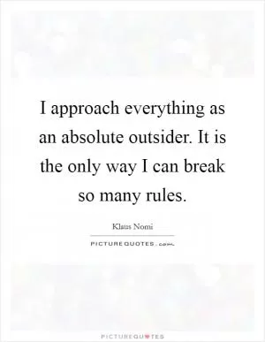 I approach everything as an absolute outsider. It is the only way I can break so many rules Picture Quote #1
