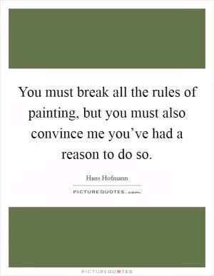 You must break all the rules of painting, but you must also convince me you’ve had a reason to do so Picture Quote #1
