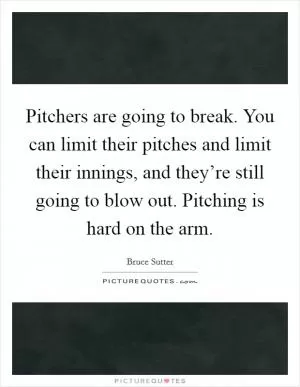 Pitchers are going to break. You can limit their pitches and limit their innings, and they’re still going to blow out. Pitching is hard on the arm Picture Quote #1