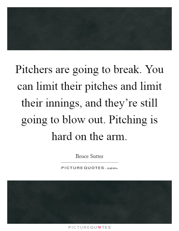 Pitchers are going to break. You can limit their pitches and limit their innings, and they're still going to blow out. Pitching is hard on the arm. Picture Quote #1