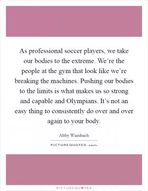 As professional soccer players, we take our bodies to the extreme. We’re the people at the gym that look like we’re breaking the machines. Pushing our bodies to the limits is what makes us so strong and capable and Olympians. It’s not an easy thing to consistently do over and over again to your body Picture Quote #1