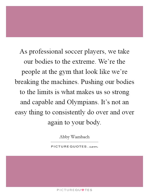 As professional soccer players, we take our bodies to the extreme. We're the people at the gym that look like we're breaking the machines. Pushing our bodies to the limits is what makes us so strong and capable and Olympians. It's not an easy thing to consistently do over and over again to your body. Picture Quote #1