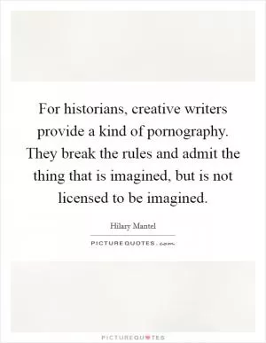 For historians, creative writers provide a kind of pornography. They break the rules and admit the thing that is imagined, but is not licensed to be imagined Picture Quote #1
