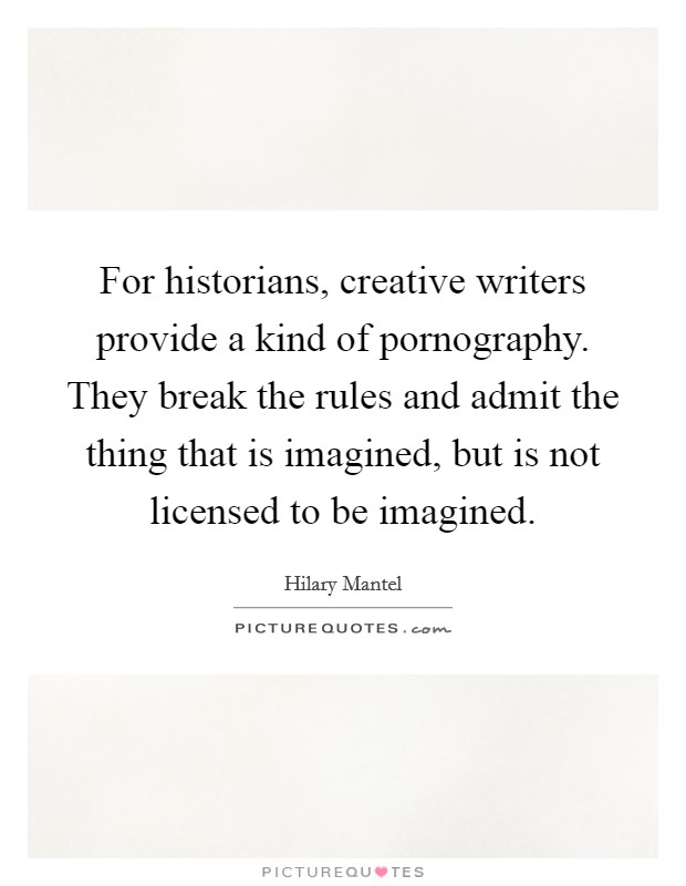 For historians, creative writers provide a kind of pornography. They break the rules and admit the thing that is imagined, but is not licensed to be imagined. Picture Quote #1